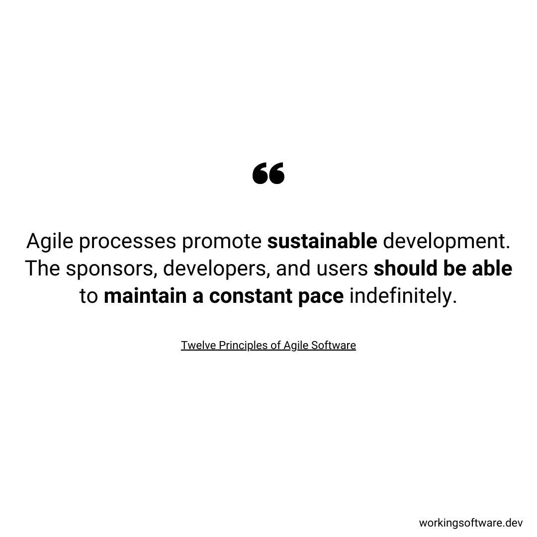 Agile processes promote sustainable development. The sponsors, developers, and users should be able to maintain a constant pace indefinitely.